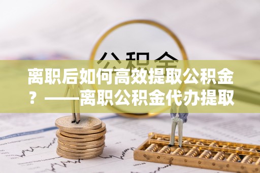泸定离职后如何高效提取公积金？——离职公积金代办提取全流程解析