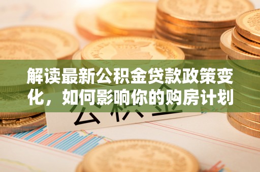 泸定解读最新公积金贷款政策变化，如何影响你的购房计划？