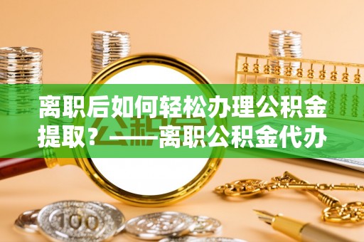 泸定离职后如何轻松办理公积金提取？——离职公积金代办提取服务详解