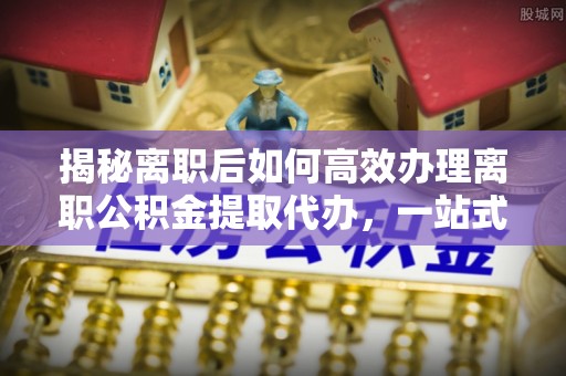泸定揭秘离职后如何高效办理离职公积金提取代办，一站式服务全解析