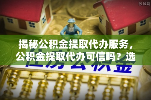 泸定揭秘公积金提取代办服务，公积金提取代办可信吗？选择前你需要知道的真相