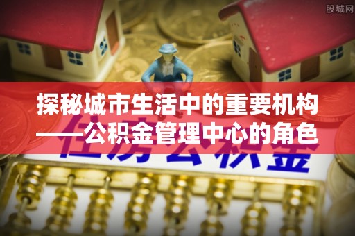 泸定探秘城市生活中的重要机构——公积金管理中心的角色与意义