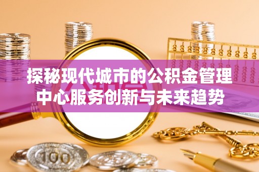 泸定探秘现代城市的公积金管理中心服务创新与未来趋势
