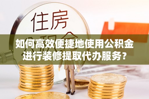 泸定如何高效便捷地使用公积金进行装修提取代办服务？