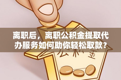 泸定离职后，离职公积金提取代办服务如何助你轻松取款？