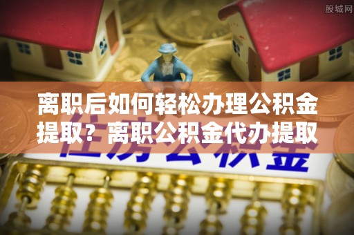泸定离职后如何轻松办理公积金提取？离职公积金代办提取服务详解