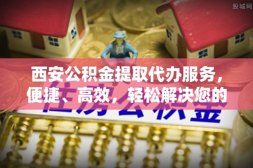 泸定西安公积金提取代办服务，便捷、高效，轻松解决您的资金需求